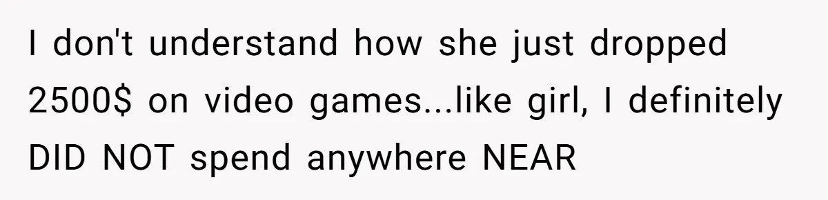 I don't understand how she just dropped 2500$ on video games...like girl, I definitely DID NOT spend anywhere NEAR