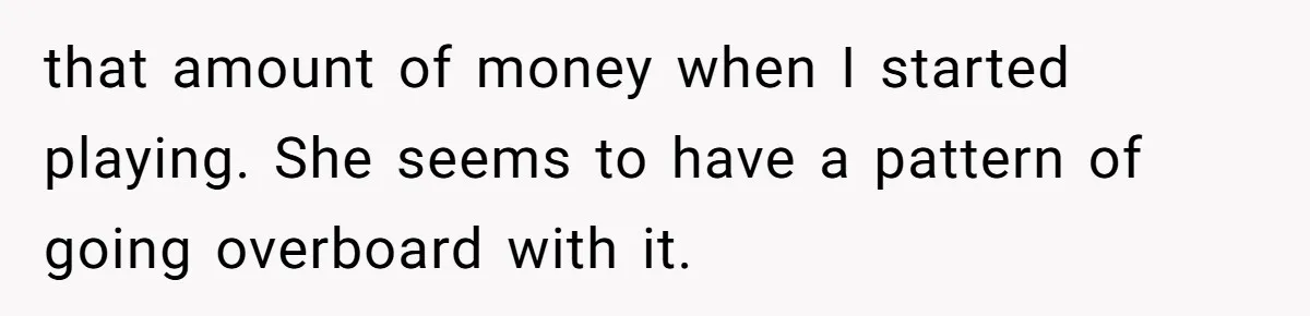 that amount of money when I started playing. She seems to have a pattern of going overboard with it.
