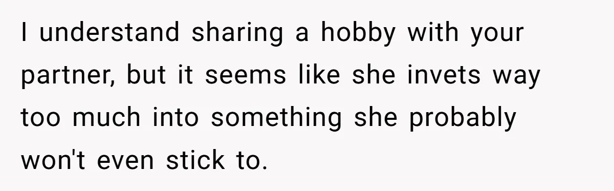 I understand sharing a hobby with your partner, but it seems like she invets way too much into something she probably won't even stick to.