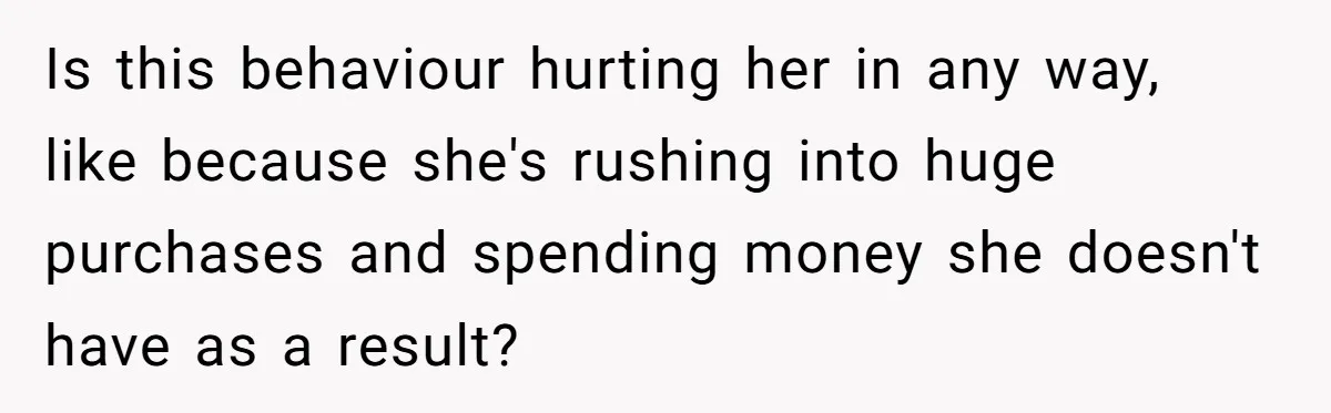 Is this behaviour hurting her in any way, like because she's rushing into huge purchases and spending money she doesn't have as a result?