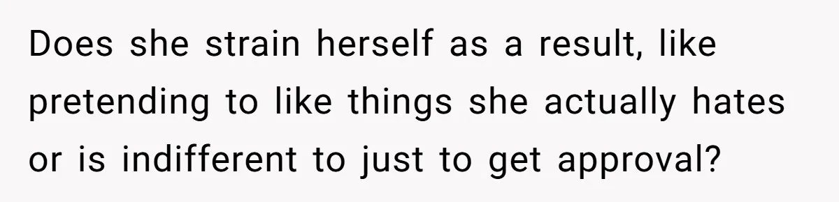 Does she strain herself as a result, like pretending to like things she actually hates or is indifferent to just to get approval?