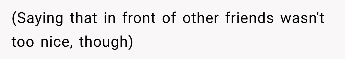 (Saying that in front of other friends wasn't too nice, though)