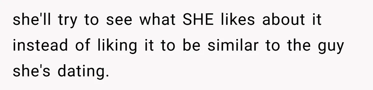 she'll try to see what SHE likes about it instead of liking it to be similar to the guy she's dating.