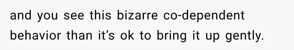and you see this bizarre co-dependent behavior than it’s ok to bring it up gently.