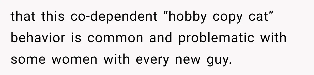 that this co-dependent “hobby copy cat” behavior is common and problematic with some women with every new guy.
