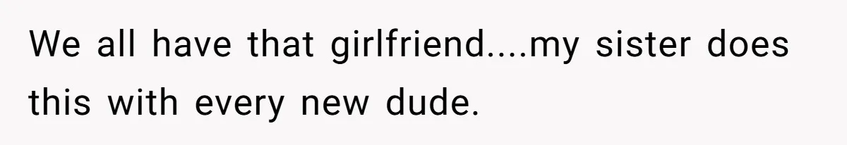 We all have that girlfriend....my sister does this with every new dude.