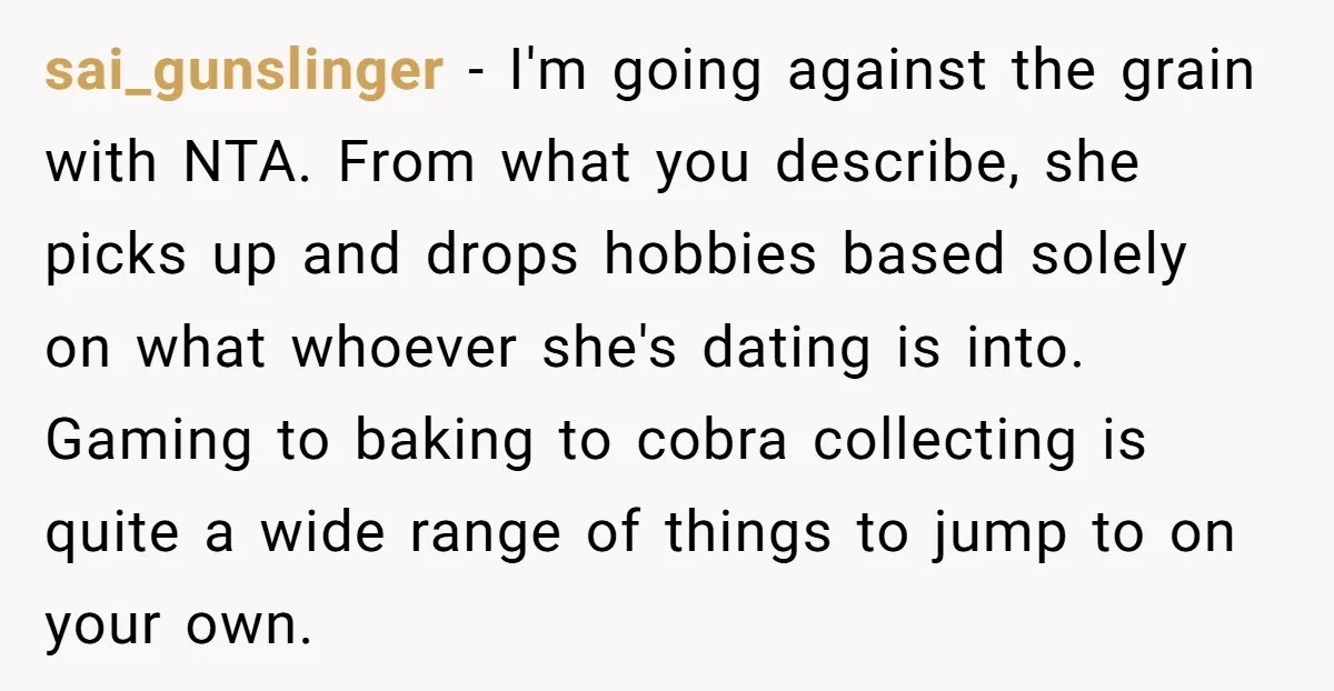sai_gunslinger − I'm going against the grain with NTA. From what you describe, she picks up and drops hobbies based solely on what whoever she's dating is into. Gaming to...