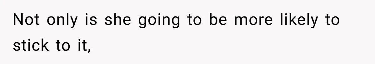 Not only is she going to be more likely to stick to it,