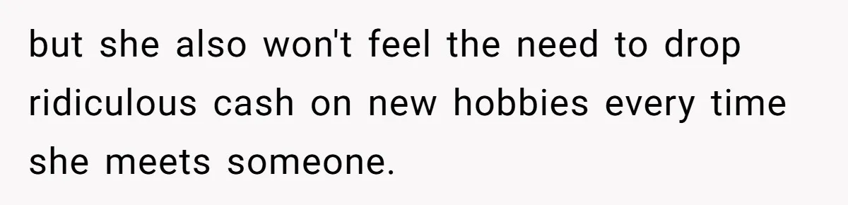 but she also won't feel the need to drop ridiculous cash on new hobbies every time she meets someone.