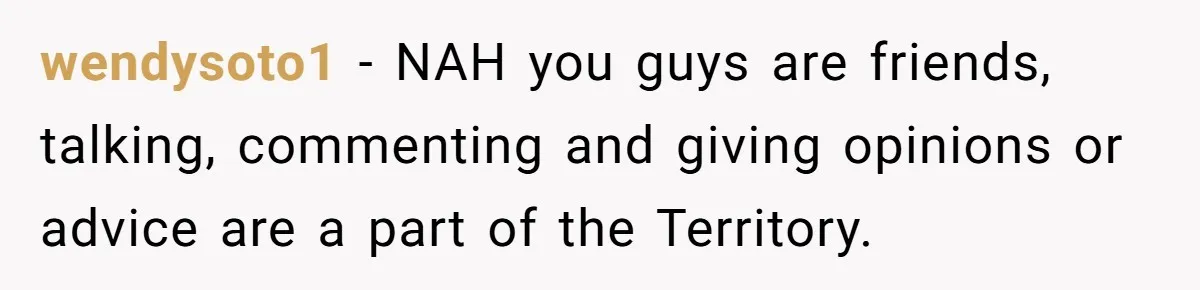 wendysoto1 − NAH you guys are friends, talking, commenting and giving opinions or advice are a part of the Territory.