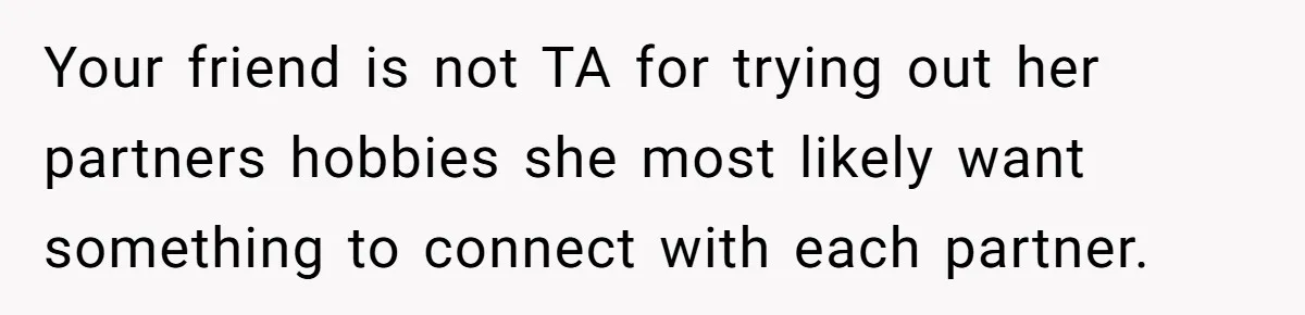 Your friend is not TA for trying out her partners hobbies she most likely want something to connect with each partner.