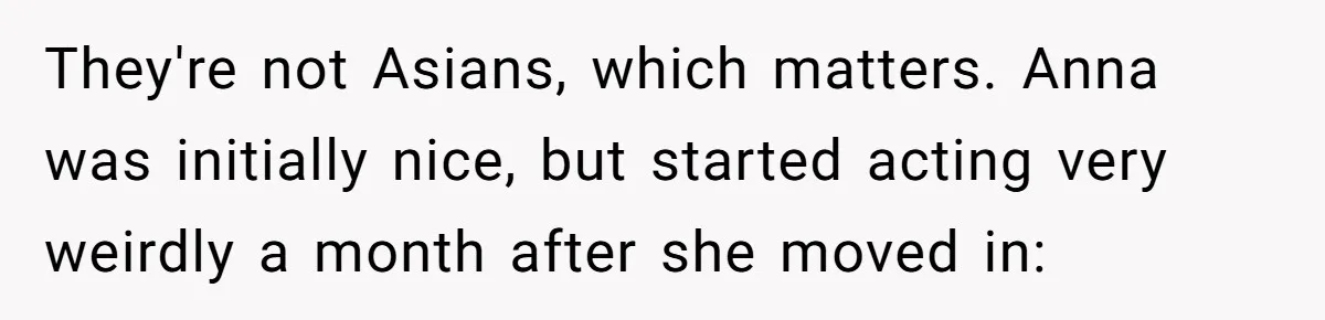 They're not Asians, which matters. Anna was initially nice, but started acting very weirdly a month after she moved in: