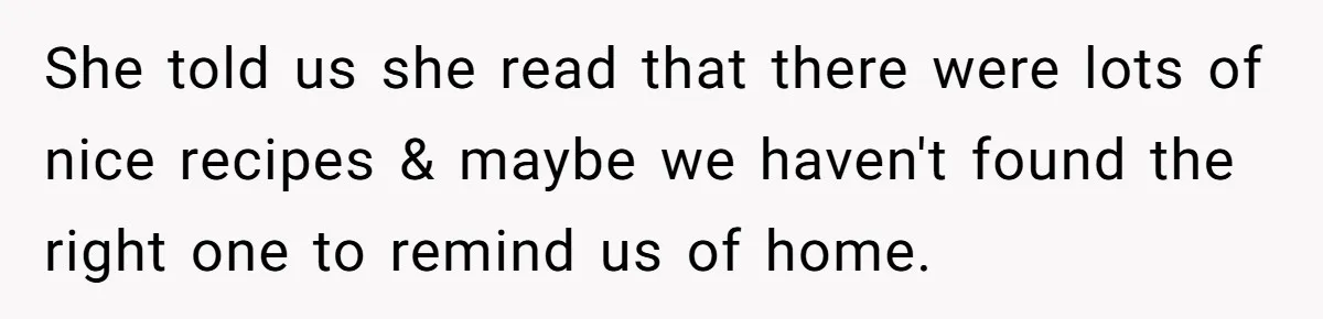 She told us she read that there were lots of nice recipes & maybe we haven't found the right one to remind us of home.