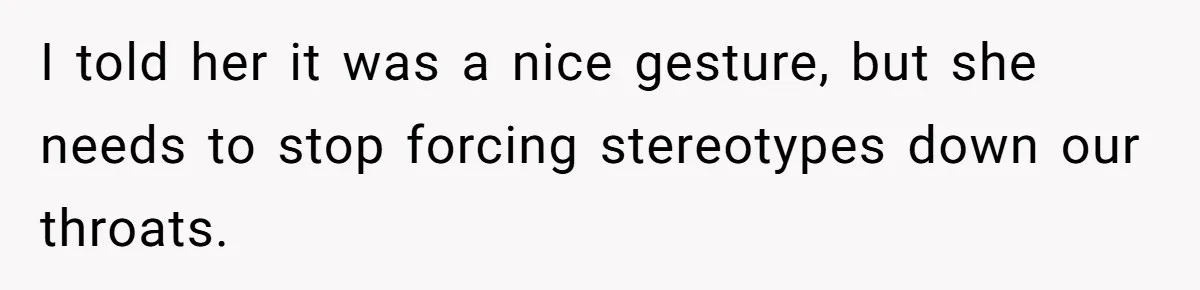 I told her it was a nice gesture, but she needs to stop forcing stereotypes down our throats.
