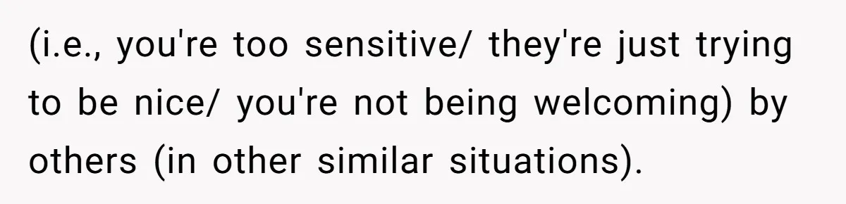 (i.e., you're too sensitive/ they're just trying to be nice/ you're not being welcoming) by others (in other similar situations).