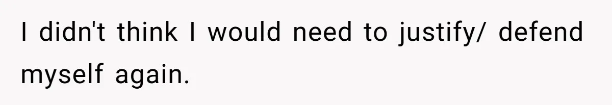 I didn't think I would need to justify/ defend myself again.