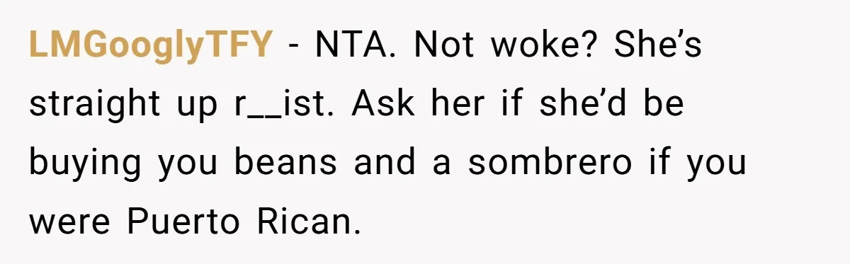 LMGooglyTFY − NTA. Not woke? She’s straight up r__ist. Ask her if she’d be buying you beans and a sombrero if you were Puerto Rican.