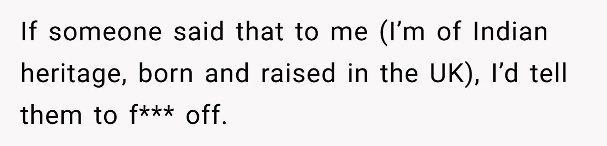 If someone said that to me (I’m of Indian heritage, born and raised in the UK), I’d tell them to f*** off.