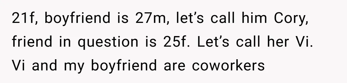 21f, boyfriend is 27m, let’s call him Cory, friend in question is 25f. Let’s call her Vi. Vi and my boyfriend are coworkers