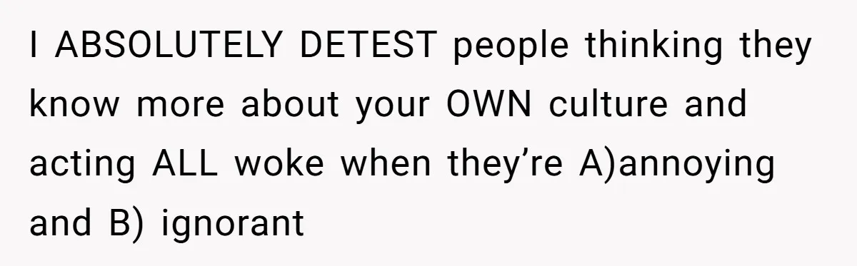 I ABSOLUTELY DETEST people thinking they know more about your OWN culture and acting ALL woke when they’re A)annoying and B) ignorant