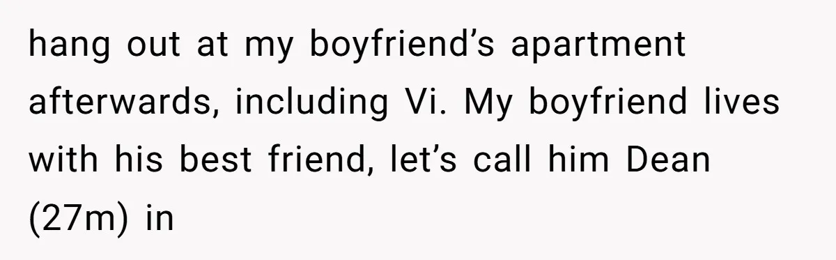 hang out at my boyfriend’s apartment afterwards, including Vi. My boyfriend lives with his best friend, let’s call him Dean (27m) in
