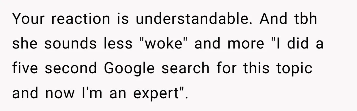 Your reaction is understandable. And tbh she sounds less "woke" and more "I did a five second Google search for this topic and now I'm an expert".