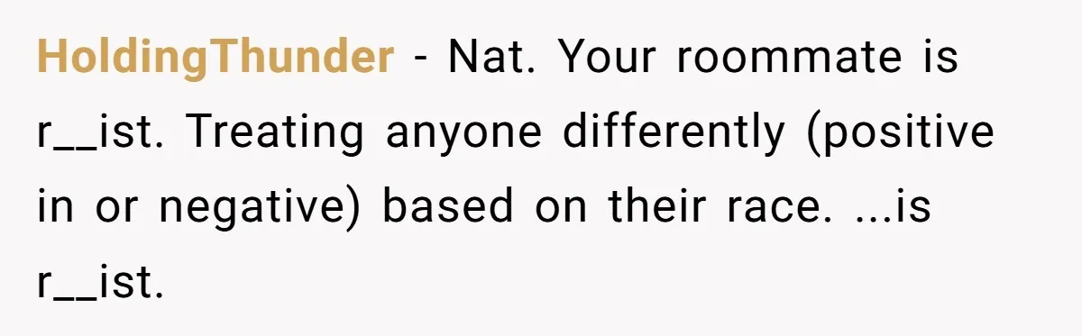 HoldingThunder − Nat. Your roommate is r__ist. Treating anyone differently (positive in or negative) based on their race. ...is r__ist.
