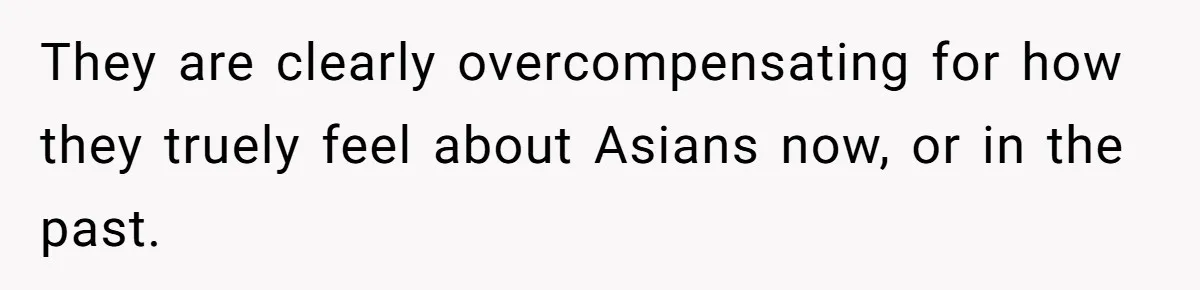 They are clearly overcompensating for how they truely feel about Asians now, or in the past.
