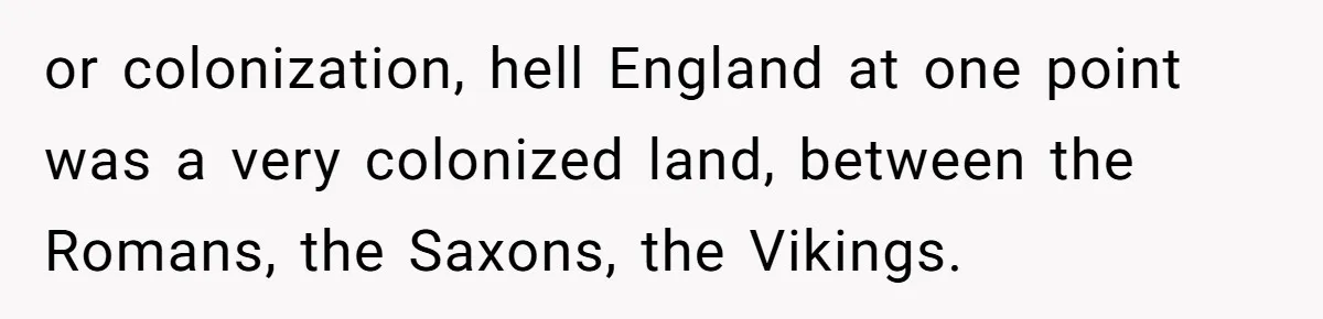 or colonization, hell England at one point was a very colonized land, between the Romans, the Saxons, the Vikings.