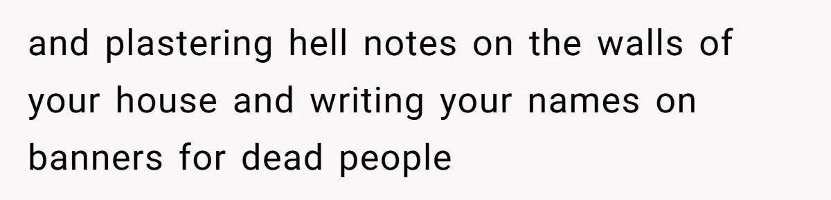 and plastering hell notes on the walls of your house and writing your names on banners for dead people