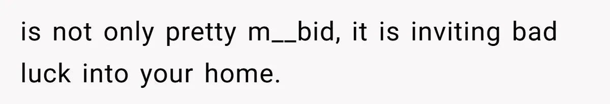 is not only pretty m__bid, it is inviting bad luck into your home.