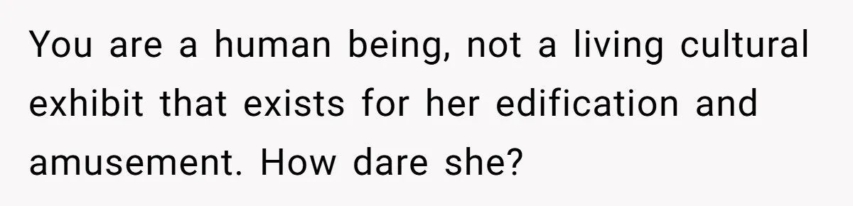 You are a human being, not a living cultural exhibit that exists for her edification and amusement. How dare she?