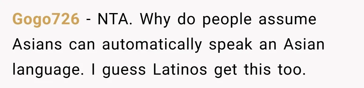 Gogo726 − NTA. Why do people assume Asians can automatically speak an Asian language. I guess Latinos get this too.