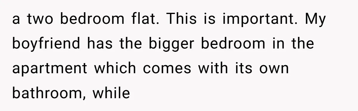 a two bedroom flat. This is important. My boyfriend has the bigger bedroom in the apartment which comes with its own bathroom, while