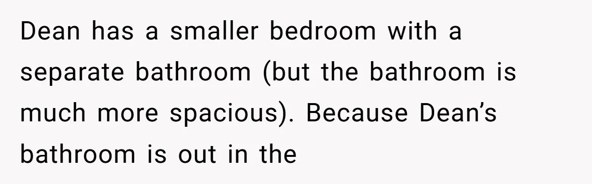 Dean has a smaller bedroom with a separate bathroom (but the bathroom is much more spacious). Because Dean’s bathroom is out in the