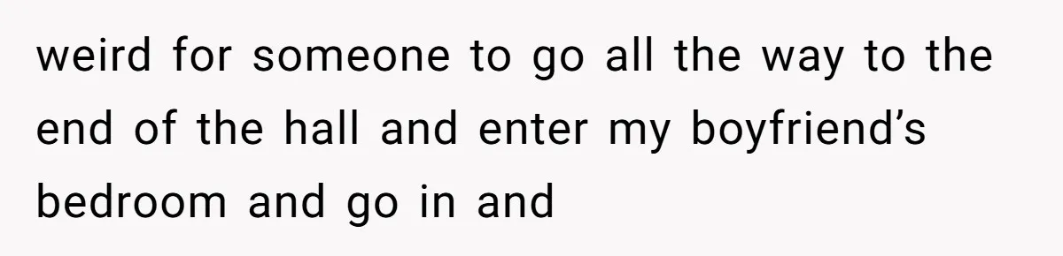weird for someone to go all the way to the end of the hall and enter my boyfriend’s bedroom and go in and