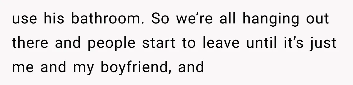 use his bathroom. So we’re all hanging out there and people start to leave until it’s just me and my boyfriend, and