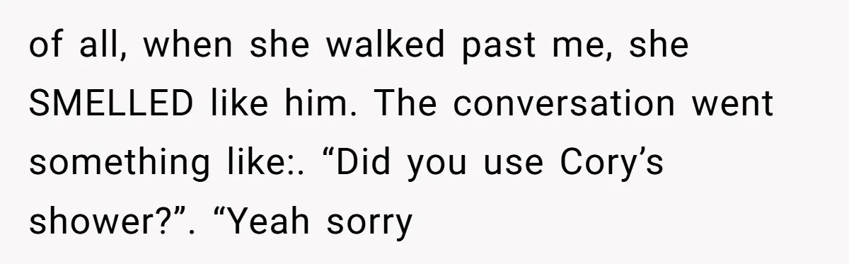 of all, when she walked past me, she SMELLED like him. The conversation went something like:. “Did you use Cory’s shower?”. “Yeah sorry