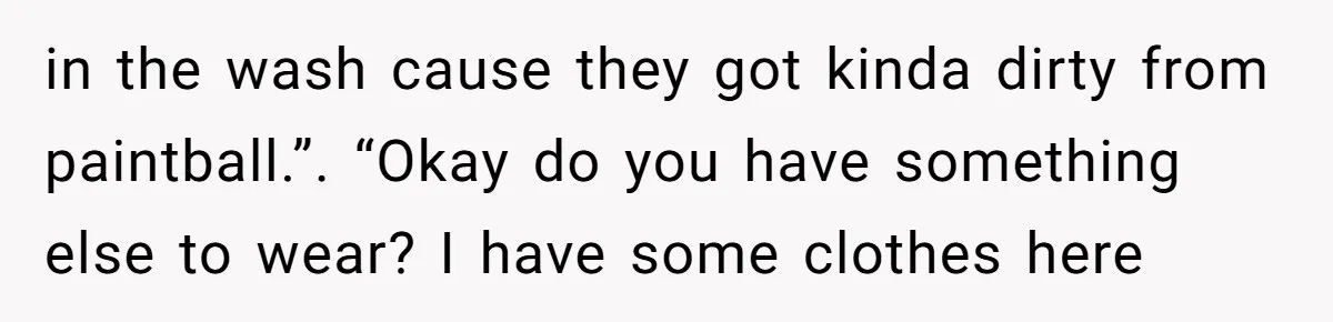in the wash cause they got kinda dirty from paintball.”. “Okay do you have something else to wear? I have some clothes here