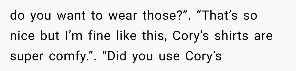 do you want to wear those?”. “That’s so nice but I’m fine like this, Cory’s shirts are super comfy.”. “Did you use Cory’s