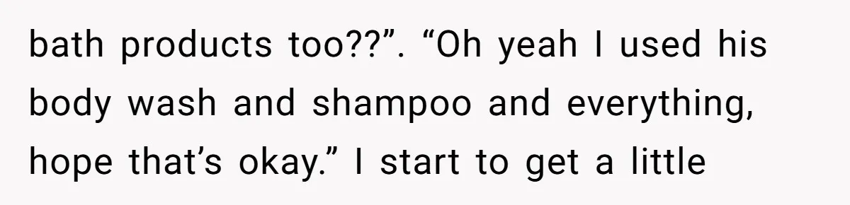 bath products too??”. “Oh yeah I used his body wash and shampoo and everything, hope that’s okay.” I start to get a little