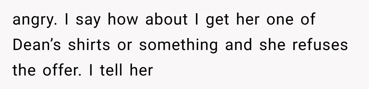 angry. I say how about I get her one of Dean’s shirts or something and she refuses the offer. I tell her