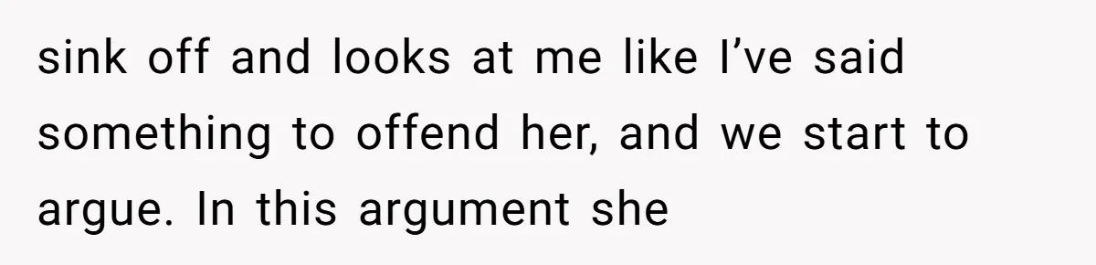 sink off and looks at me like I’ve said something to offend her, and we start to argue. In this argument she