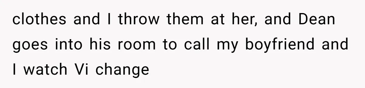 clothes and I throw them at her, and Dean goes into his room to call my boyfriend and I watch Vi change