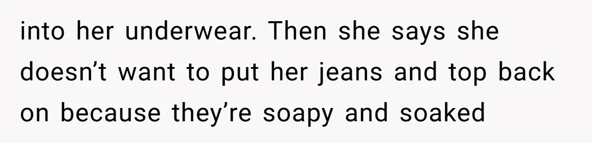 into her underwear. Then she says she doesn’t want to put her jeans and top back on because they’re soapy and soaked