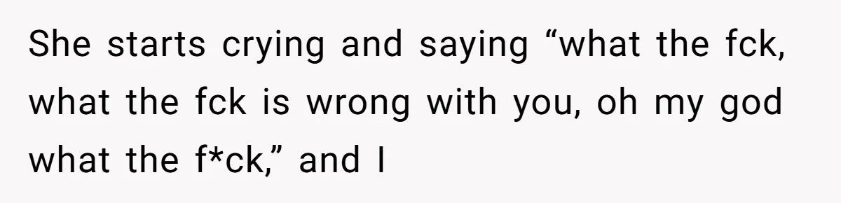 She starts crying and saying “what the fck, what the fck is wrong with you, oh my god what the f*ck,” and I
