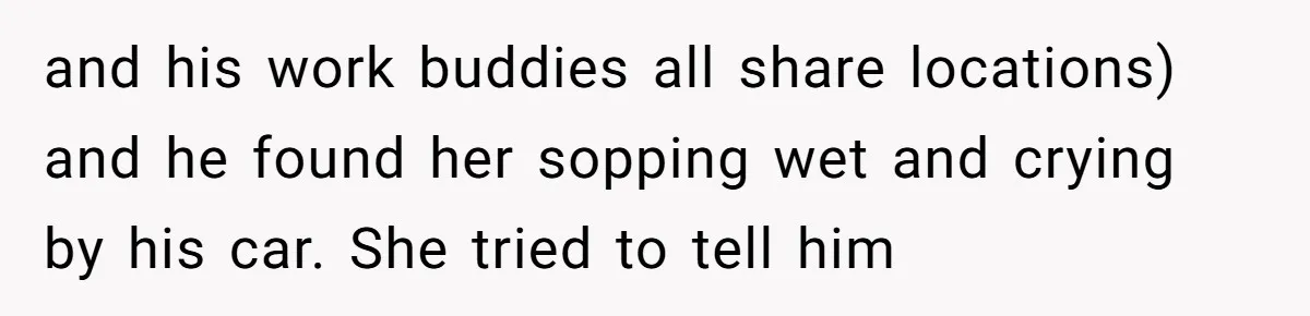 and his work buddies all share locations) and he found her sopping wet and crying by his car. She tried to tell him