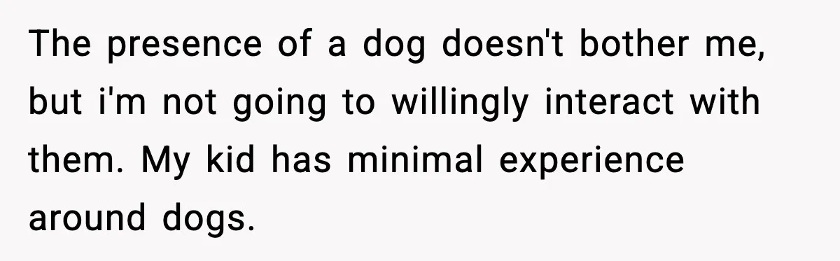 The presence of a dog doesn't bother me, but i'm not going to willingly interact with them. My kid has minimal experience around dogs.