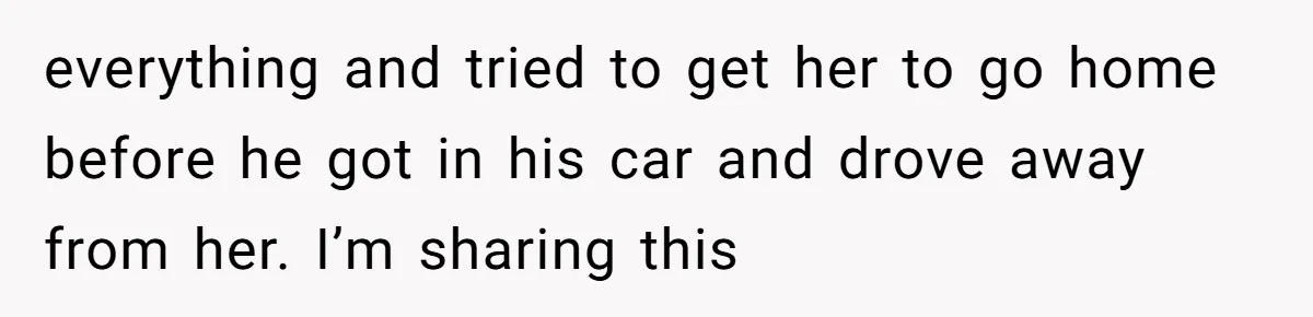 everything and tried to get her to go home before he got in his car and drove away from her. I’m sharing this