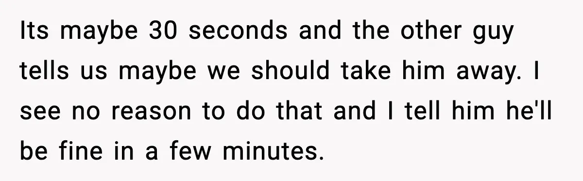 Its maybe 30 seconds and the other guy tells us maybe we should take him away. I see no reason to do that and I tell him he'll be fine...